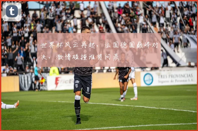 世界杯风云再起，法国德国巅峰对决，激情碰撞谁将问鼎
