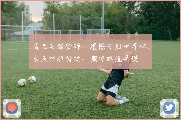 荷兰足球梦碎，遗憾告别世界杯，未来征程待续，期待辉煌再现