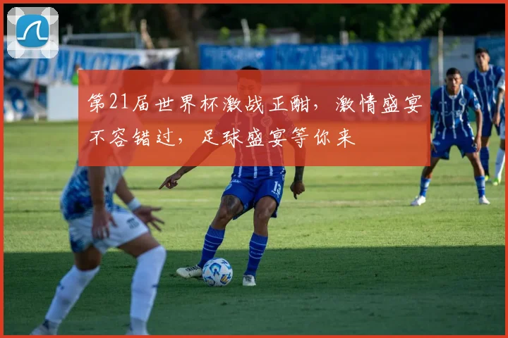 第21届世界杯激战正酣，激情盛宴不容错过，足球盛宴等你来