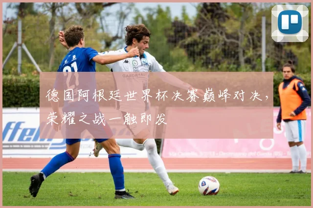 德国阿根廷世界杯决赛巅峰对决，荣耀之战一触即发