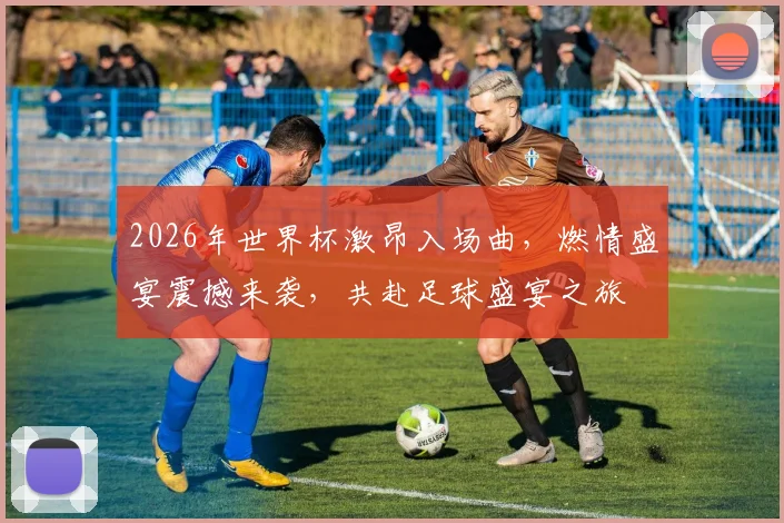 2026年世界杯激昂入场曲，燃情盛宴震撼来袭，共赴足球盛宴之旅
