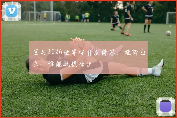 国足2026世界杯首发阵容，强阵出击，谁能脱颖而出